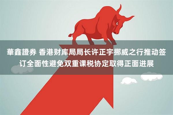 華鑫證券 香港财库局局长许正宇挪威之行推动签订全面性避免双重课税协定取得正面进展