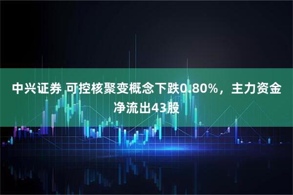 中兴证券 可控核聚变概念下跌0.80%，主力资金净流出43股