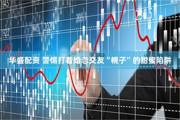 华盛配资 警惕打着婚恋交友“幌子”的甜蜜陷阱