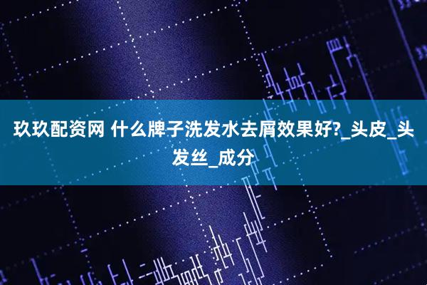 玖玖配资网 什么牌子洗发水去屑效果好?_头皮_头发丝_成分