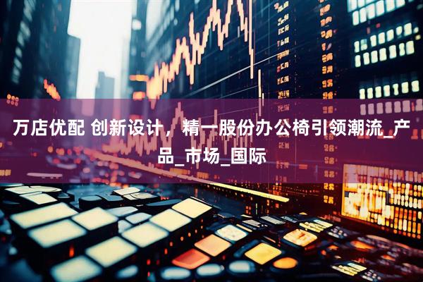 万店优配 创新设计，精一股份办公椅引领潮流_产品_市场_国际