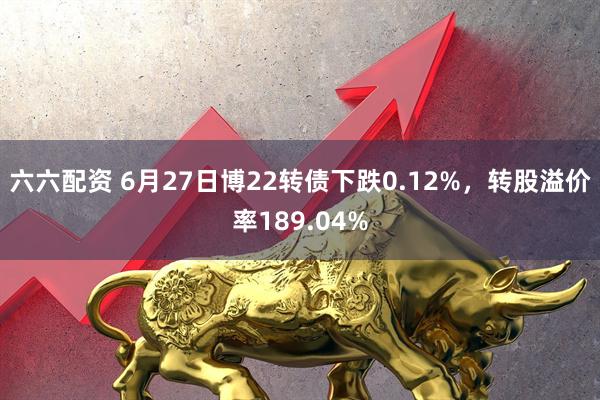 六六配资 6月27日博22转债下跌0.12%，转股溢价率189.04%