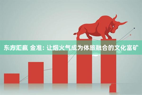 东方汇赢 金准: 让烟火气成为体旅融合的文化富矿