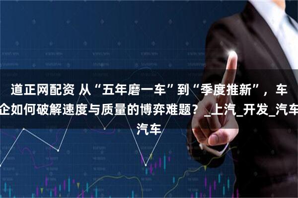 道正网配资 从“五年磨一车”到“季度推新”，车企如何破解速度与质量的博弈难题？_上汽_开发_汽车