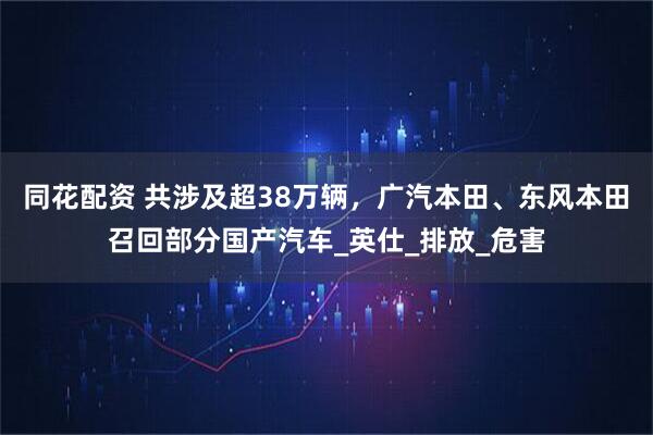 同花配资 共涉及超38万辆，广汽本田、东风本田召回部分国产汽车_英仕_排放_危害