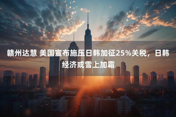 赣州达慧 美国宣布施压日韩加征25%关税，日韩经济或雪上加霜