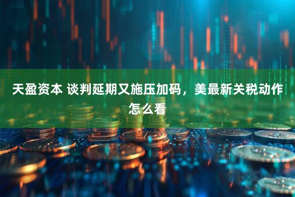 天盈资本 谈判延期又施压加码，美最新关税动作怎么看