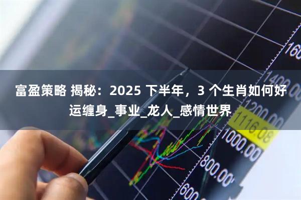 富盈策略 揭秘：2025 下半年，3 个生肖如何好运缠身_事业_龙人_感情世界