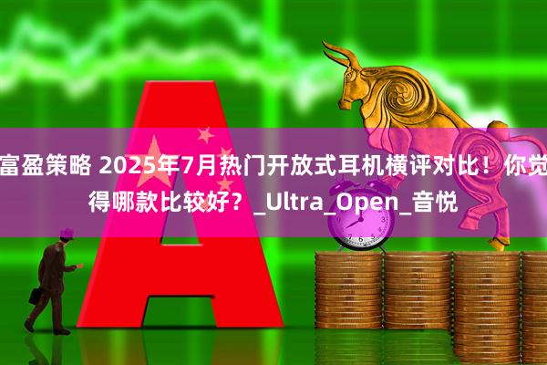 富盈策略 2025年7月热门开放式耳机横评对比！你觉得哪款比较好？_Ultra_Open_音悦