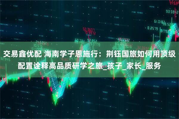 交易鑫优配 海南学子恩施行：荆钰国旅如何用顶级配置诠释高品质研学之旅_孩子_家长_服务