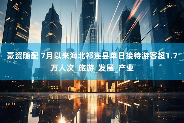 豪资随配 7月以来海北祁连县单日接待游客超1.7万人次_旅游_发展_产业