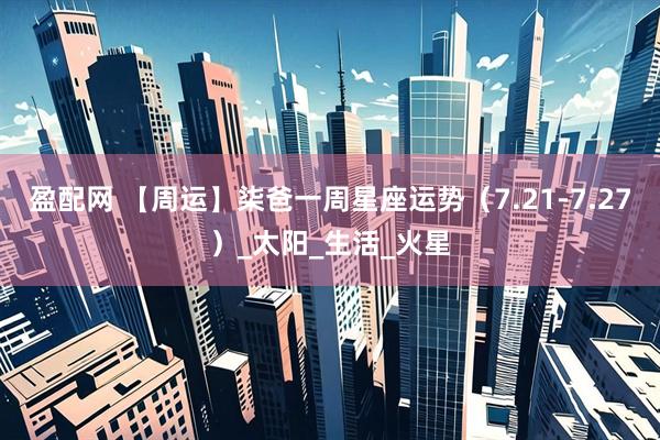 盈配网 【周运】柒爸一周星座运势（7.21-7.27）_太阳_生活_火星