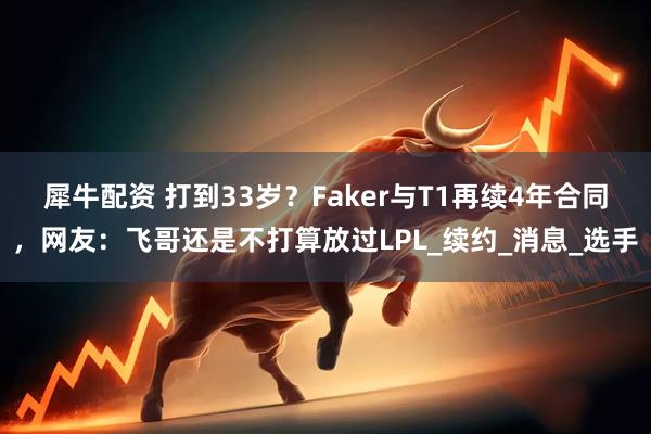 犀牛配资 打到33岁？Faker与T1再续4年合同，网友：飞哥还是不打算放过LPL_续约_消息_选手