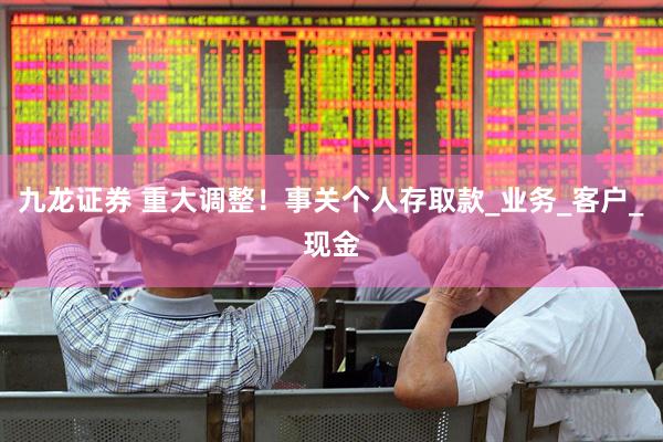 九龙证券 重大调整！事关个人存取款_业务_客户_现金