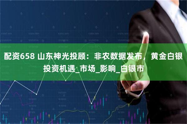 配资658 山东神光投顾：非农数据发布，黄金白银投资机遇_市场_影响_白银市