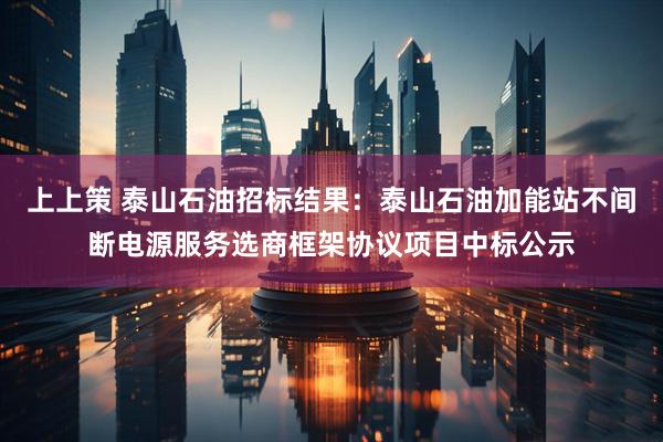 上上策 泰山石油招标结果：泰山石油加能站不间断电源服务选商框架协议项目中标公示