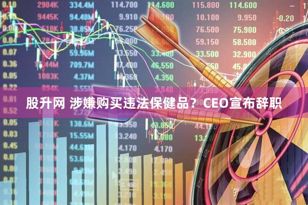 股升网 涉嫌购买违法保健品？CEO宣布辞职