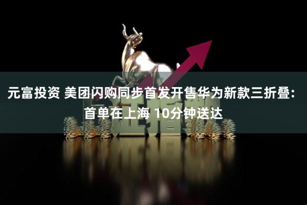 元富投资 美团闪购同步首发开售华为新款三折叠: 首单在上海 10分钟送达