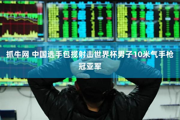 抓牛网 中国选手包揽射击世界杯男子10米气手枪冠亚军