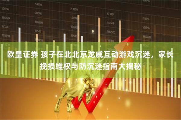 欧皇证券 孩子在北北京龙威互动游戏沉迷，家长挽损维权与防沉迷指南大揭秘