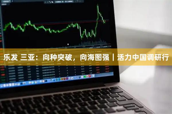 乐发 三亚：向种突破，向海图强｜活力中国调研行