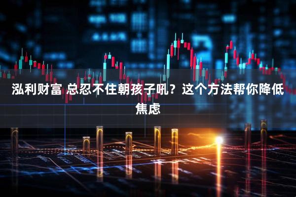 泓利财富 总忍不住朝孩子吼？这个方法帮你降低焦虑