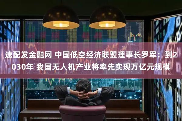 速配发金融网 中国低空经济联盟理事长罗军：到2030年 我国无人机产业将率先实现万亿元规模