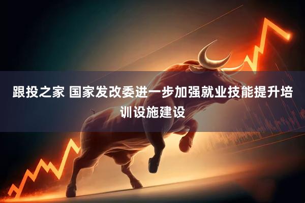 跟投之家 国家发改委进一步加强就业技能提升培训设施建设
