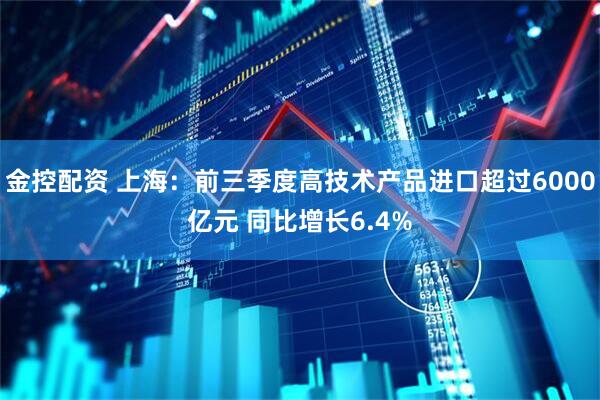金控配资 上海：前三季度高技术产品进口超过6000亿元 同比增长6.4%